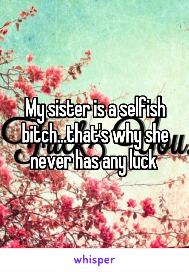 My sister is a selfish bitch...that's why she never has any luck 