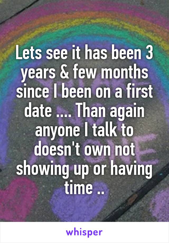 Lets see it has been 3 years & few months since I been on a first date .... Than again anyone I talk to doesn't own not showing up or having time ..