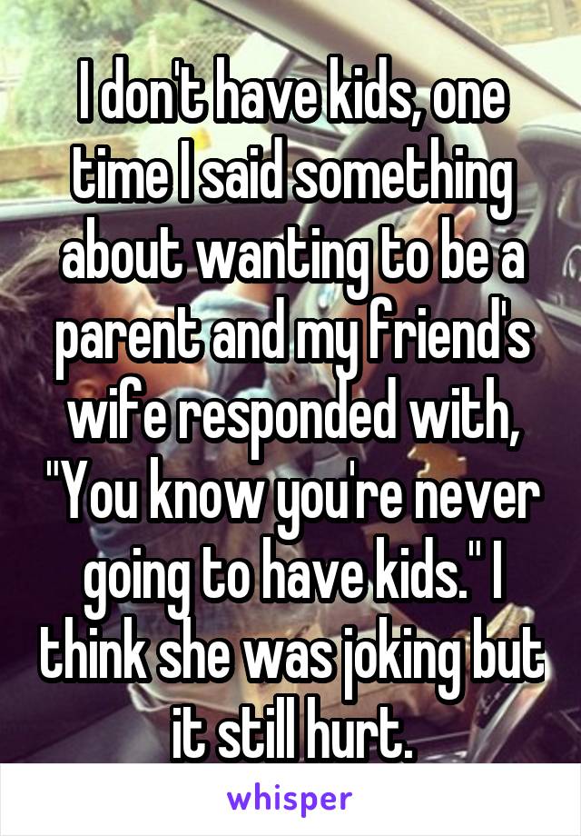 I don't have kids, one time I said something about wanting to be a parent and my friend's wife responded with, "You know you're never going to have kids." I think she was joking but it still hurt.