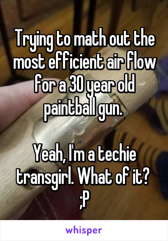 Trying to math out the most efficient air flow for a 30 year old paintball gun. 

Yeah, I'm a techie transgirl. What of it? 
;P