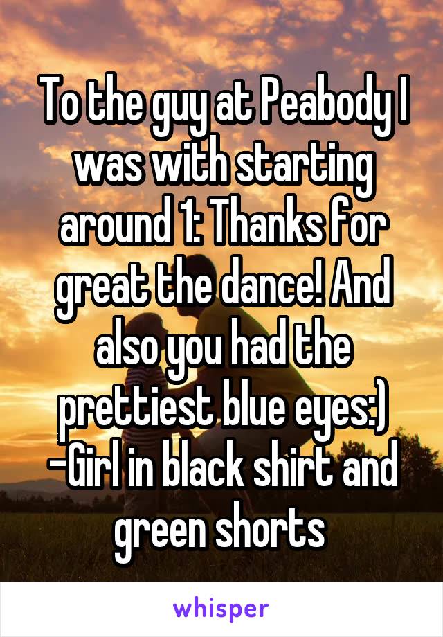 To the guy at Peabody I was with starting around 1: Thanks for great the dance! And also you had the prettiest blue eyes:) -Girl in black shirt and green shorts 