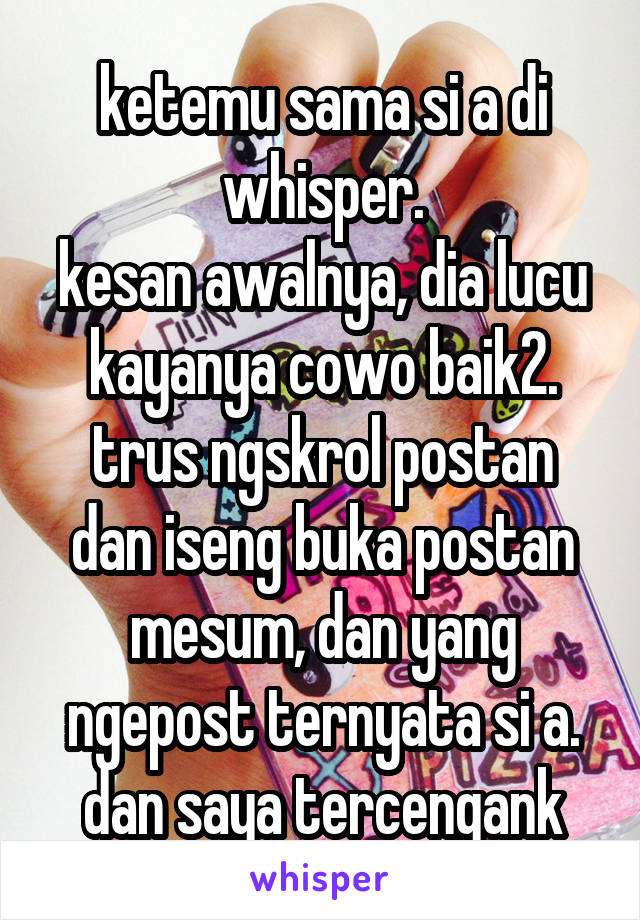 ketemu sama si a di whisper.
kesan awalnya, dia lucu kayanya cowo baik2.
trus ngskrol postan dan iseng buka postan mesum, dan yang ngepost ternyata si a.
dan saya tercengank