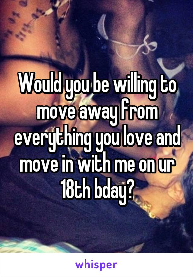 Would you be willing to move away from everything you love and move in with me on ur 18th bday?