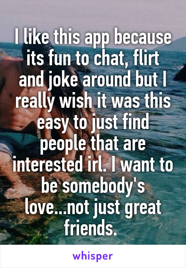 I like this app because its fun to chat, flirt and joke around but I really wish it was this easy to just find people that are interested irl. I want to be somebody's love...not just great friends. 