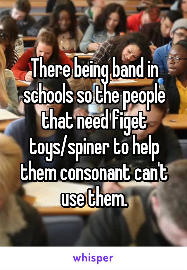 There being band in schools so the people that need figet toys/spiner to help them consonant can't use them.