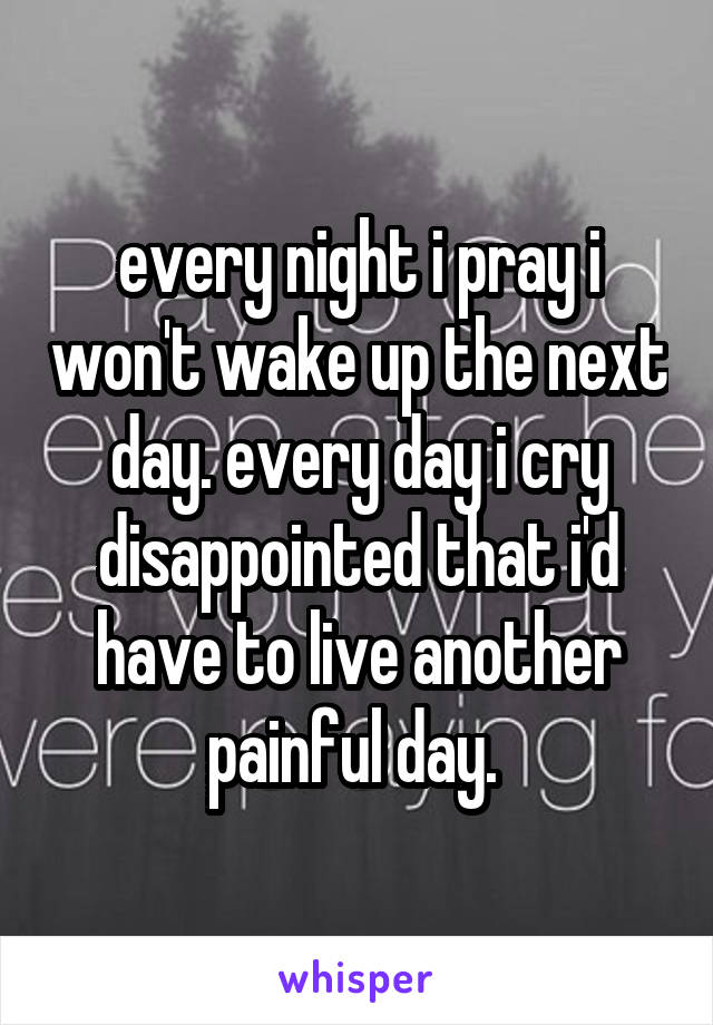 every night i pray i won't wake up the next day. every day i cry disappointed that i'd have to live another painful day. 