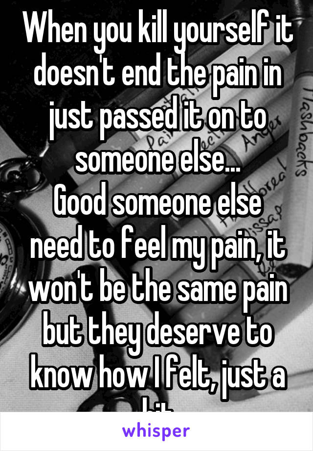 When you kill yourself it doesn't end the pain in just passed it on to someone else...
Good someone else need to feel my pain, it won't be the same pain but they deserve to know how I felt, just a bit