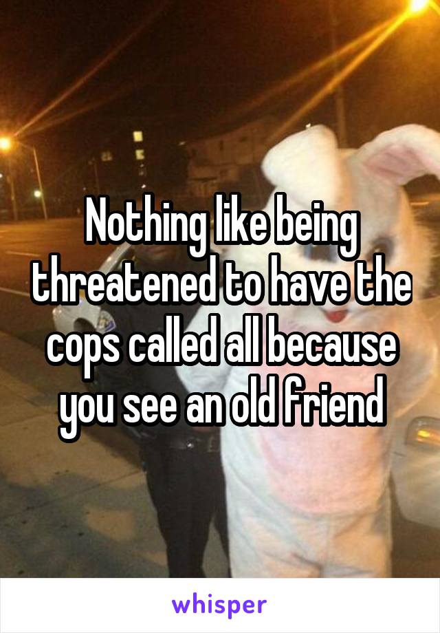 Nothing like being threatened to have the cops called all because you see an old friend