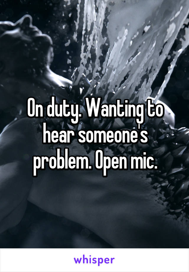 On duty. Wanting to hear someone's problem. Open mic.