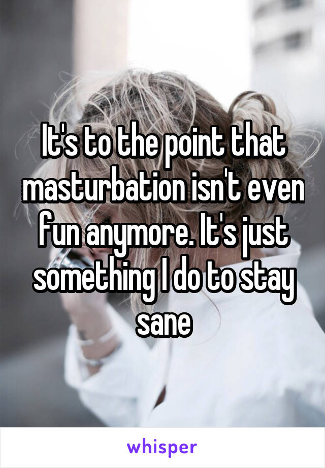 It's to the point that masturbation isn't even fun anymore. It's just something I do to stay sane