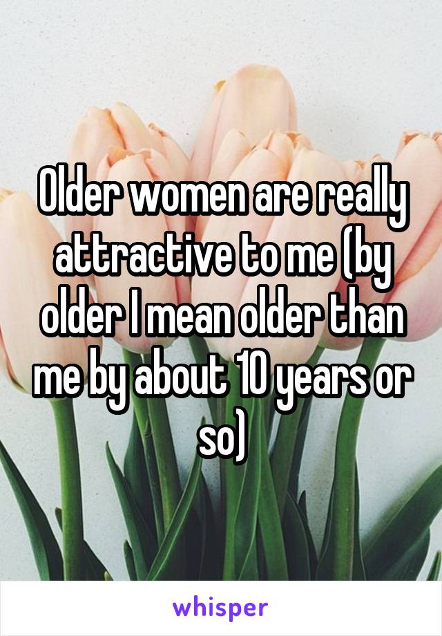 Older women are really attractive to me (by older I mean older than me by about 10 years or so)