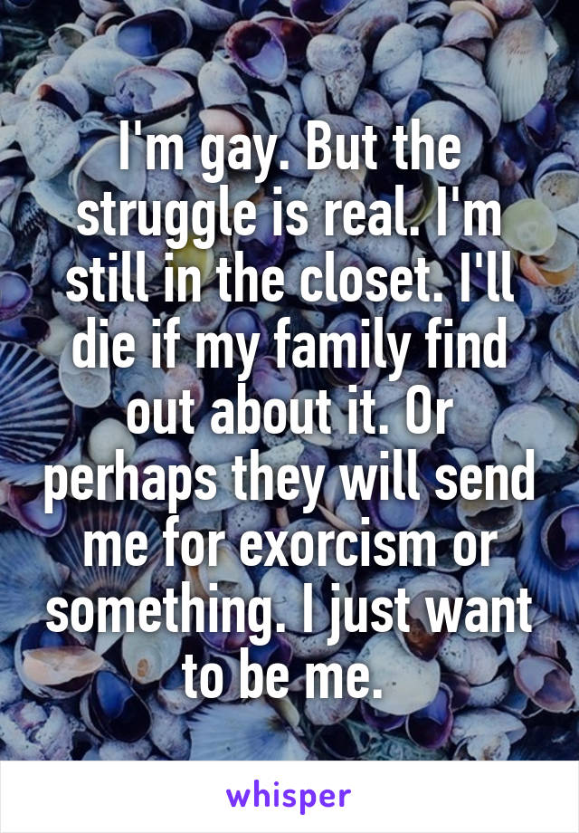 I'm gay. But the struggle is real. I'm still in the closet. I'll die if my family find out about it. Or perhaps they will send me for exorcism or something. I just want to be me. 