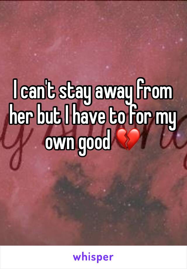 I can't stay away from her but I have to for my own good 💔