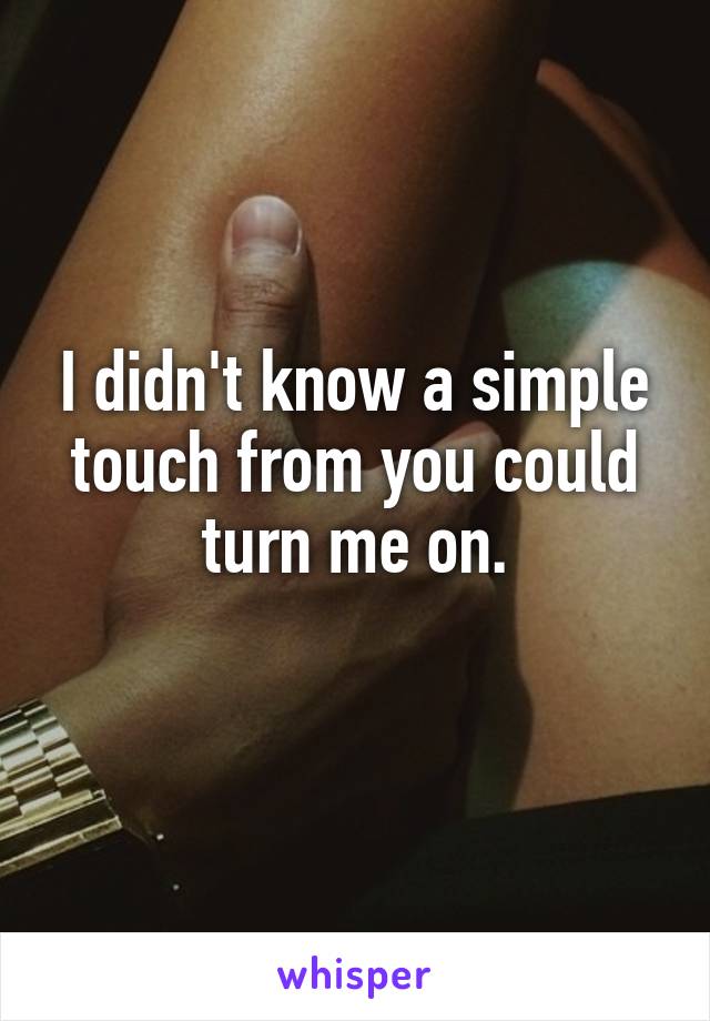 I didn't know a simple touch from you could turn me on.
