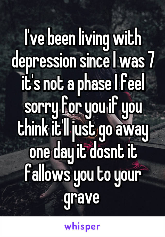 I've been living with depression since I was 7 it's not a phase I feel sorry for you if you think it'll just go away one day it dosnt it fallows you to your grave 