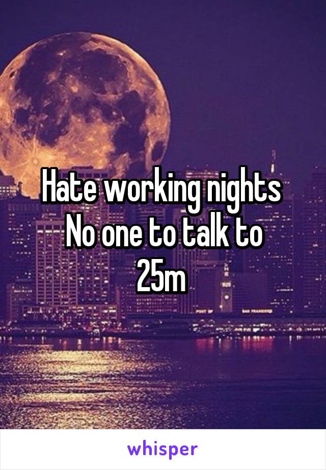 Hate working nights 
No one to talk to
25m 