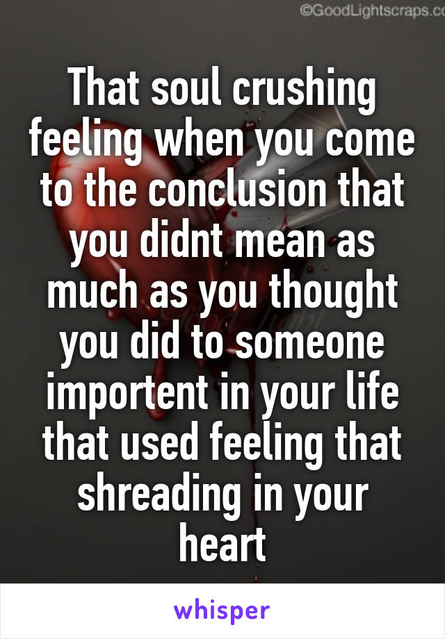 That soul crushing feeling when you come to the conclusion that you didnt mean as much as you thought you did to someone importent in your life that used feeling that shreading in your heart