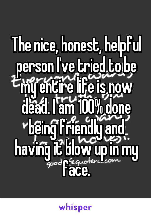 The nice, honest, helpful person I've tried to be my entire life is now dead. I am 100% done being friendly and having it blow up in my face.