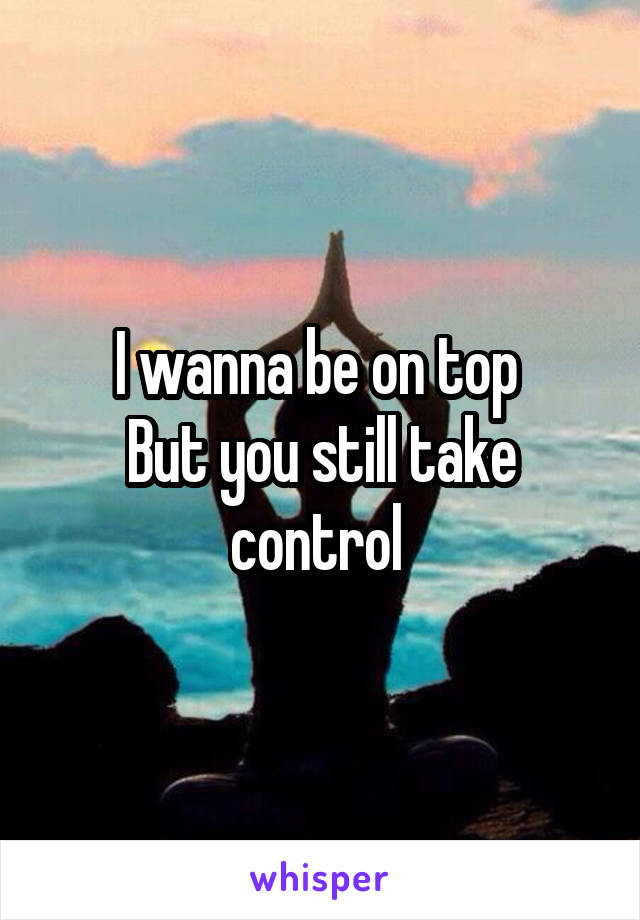 I wanna be on top 
But you still take control 