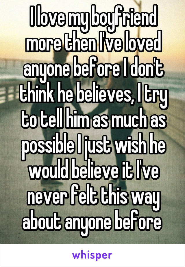 I love my boyfriend more then I've loved anyone before I don't think he believes, I try to tell him as much as possible I just wish he would believe it I've never felt this way about anyone before 
