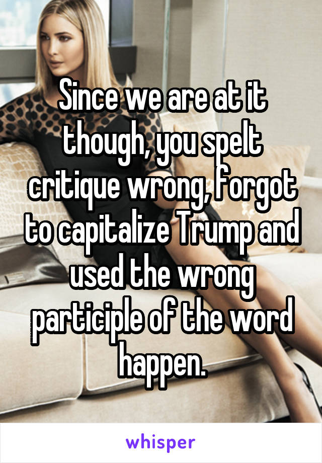 Since we are at it though, you spelt critique wrong, forgot to capitalize Trump and used the wrong participle of the word happen.