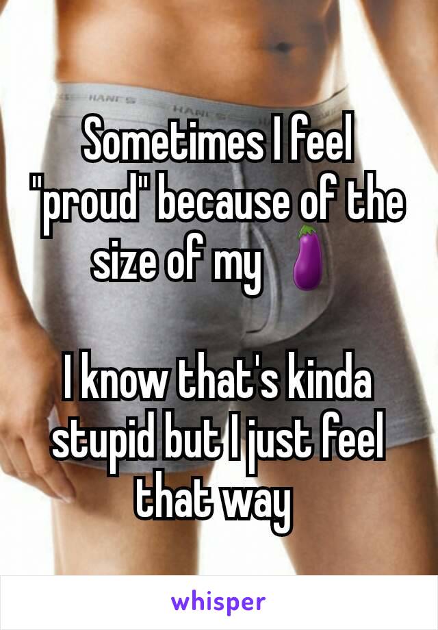 Sometimes I feel "proud" because of the size of my 🍆

I know that's kinda stupid but I just feel that way 