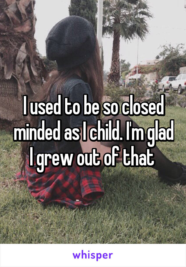 I used to be so closed minded as I child. I'm glad I grew out of that 