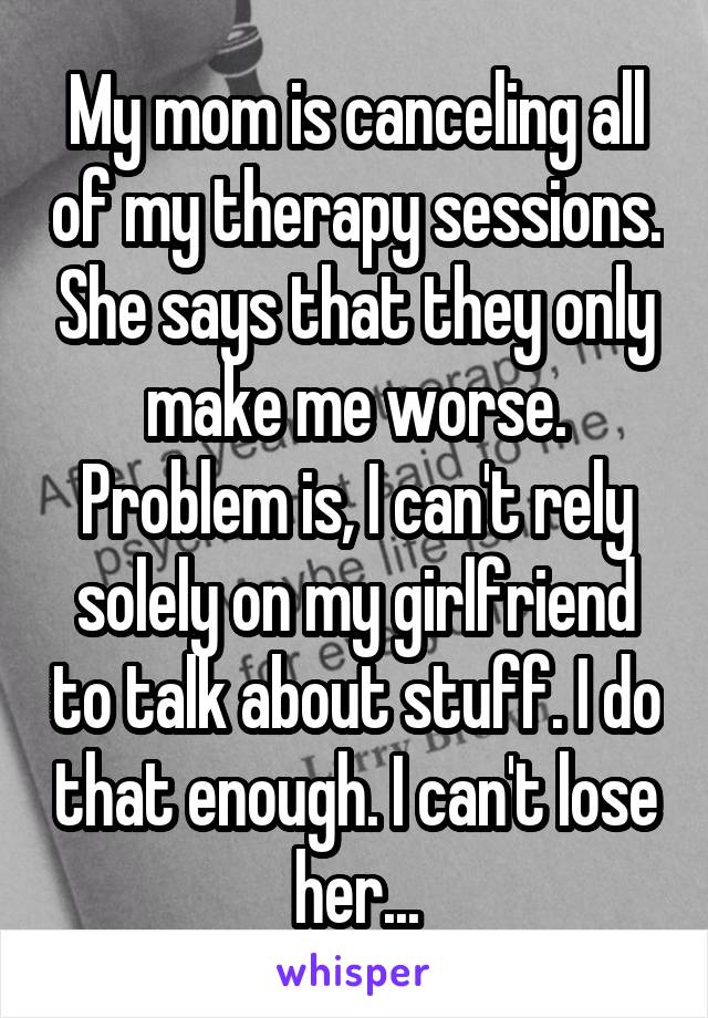 My mom is canceling all of my therapy sessions. She says that they only make me worse. Problem is, I can't rely solely on my girlfriend to talk about stuff. I do that enough. I can't lose her...