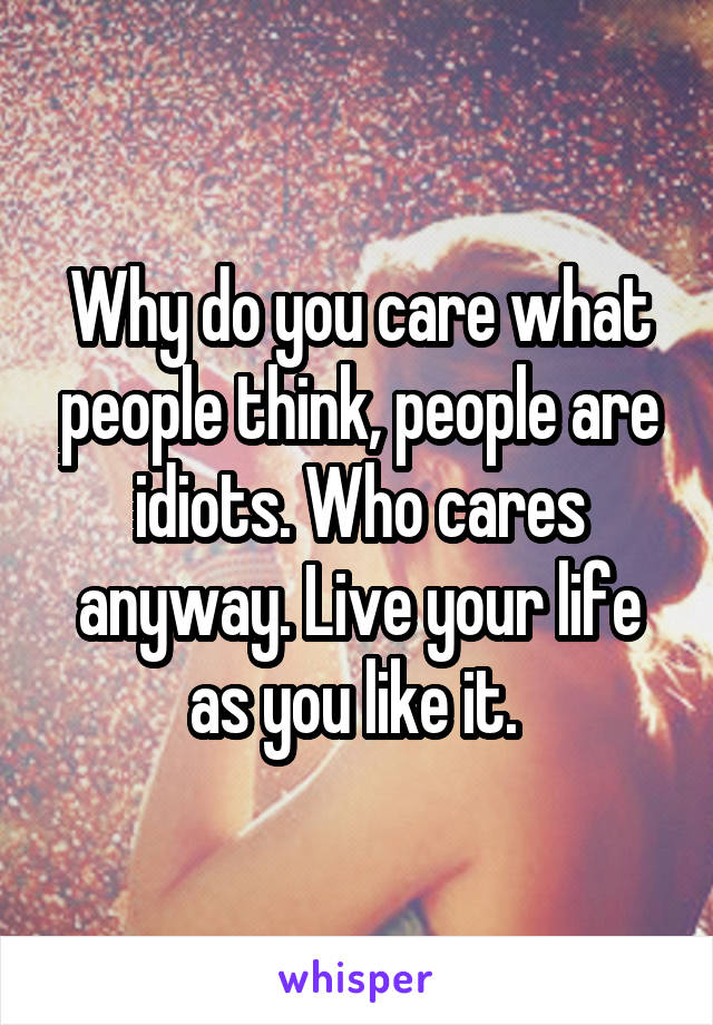 Why do you care what people think, people are idiots. Who cares anyway. Live your life as you like it. 