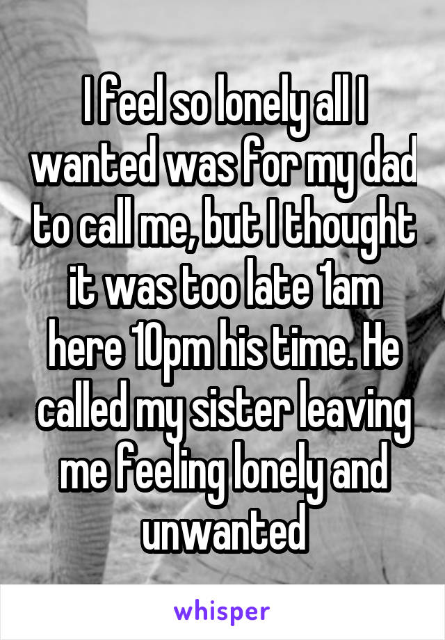 I feel so lonely all I wanted was for my dad to call me, but I thought it was too late 1am here 10pm his time. He called my sister leaving me feeling lonely and unwanted