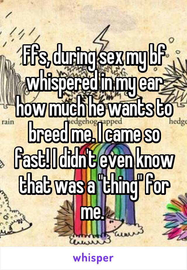 Ffs, during sex my bf whispered in my ear how much he wants to breed me. I came so fast! I didn't even know that was a "thing" for me. 