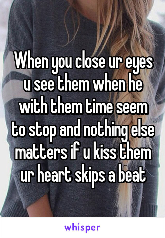 When you close ur eyes u see them when he with them time seem to stop and nothing else matters if u kiss them ur heart skips a beat