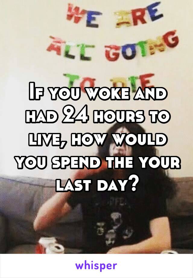 If you woke and had 24 hours to live, how would you spend the your last day?