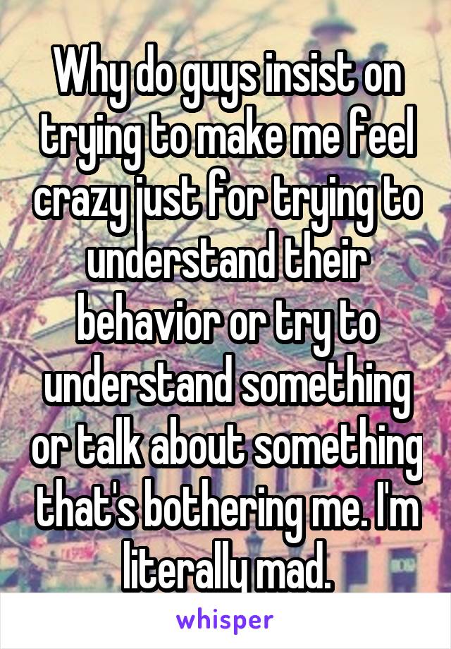 Why do guys insist on trying to make me feel crazy just for trying to understand their behavior or try to understand something or talk about something that's bothering me. I'm literally mad.