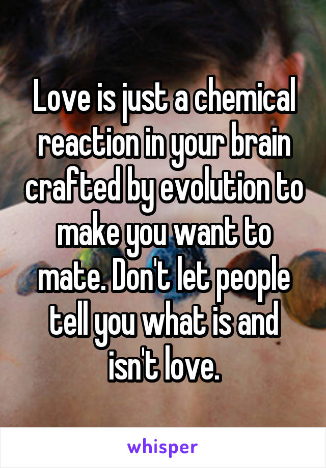 Love is just a chemical reaction in your brain crafted by evolution to make you want to mate. Don't let people tell you what is and isn't love.