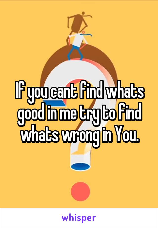 If you cant find whats good in me try to find whats wrong in You.