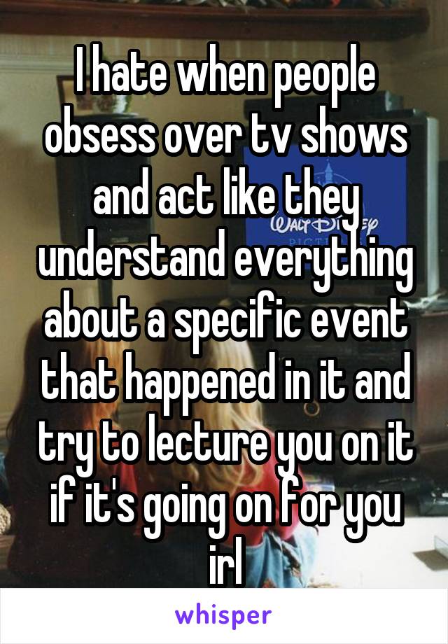 I hate when people obsess over tv shows and act like they understand everything about a specific event that happened in it and try to lecture you on it if it's going on for you irl