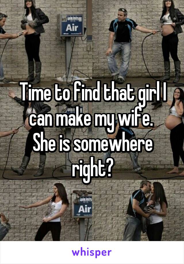 Time to find that girl I can make my wife. 
She is somewhere right?