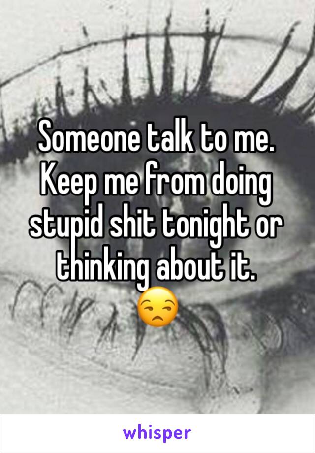 Someone talk to me. Keep me from doing stupid shit tonight or thinking about it. 
😒