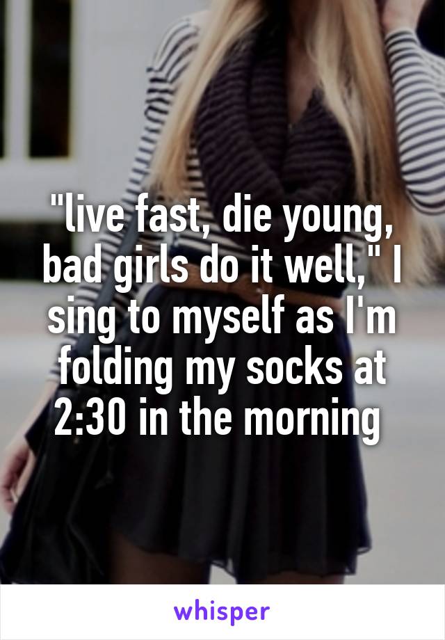 "live fast, die young, bad girls do it well," I sing to myself as I'm folding my socks at 2:30 in the morning 