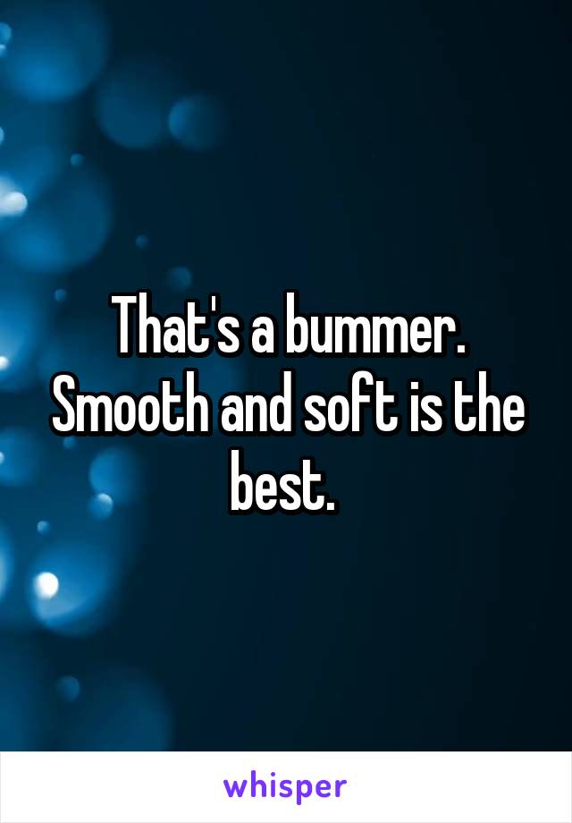 That's a bummer. Smooth and soft is the best. 