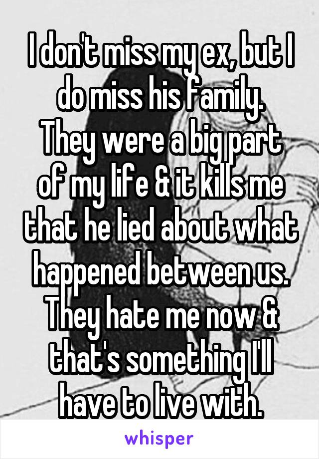 I don't miss my ex, but I do miss his family.
They were a big part of my life & it kills me that he lied about what happened between us. They hate me now & that's something I'll have to live with.