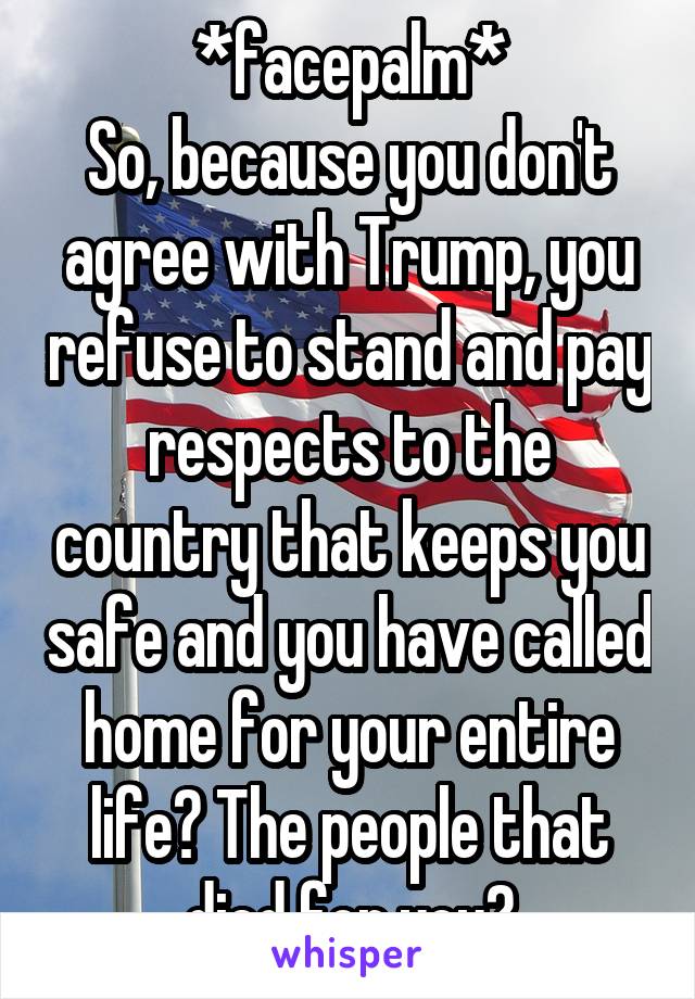 *facepalm*
So, because you don't agree with Trump, you refuse to stand and pay respects to the country that keeps you safe and you have called home for your entire life? The people that died for you?