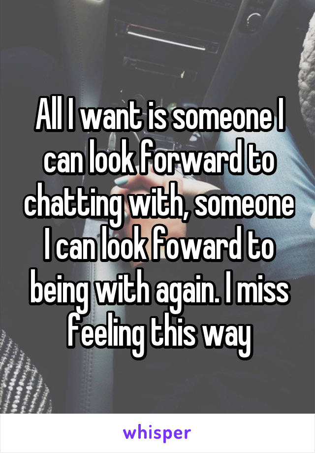 All I want is someone I can look forward to chatting with, someone I can look foward to being with again. I miss feeling this way