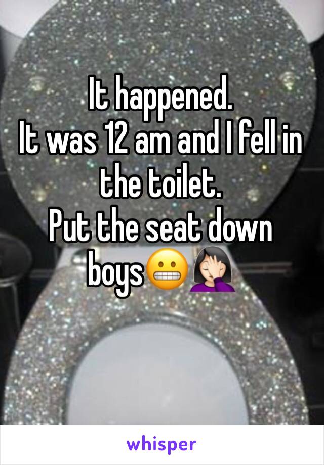 It happened.
It was 12 am and I fell in the toilet.
Put the seat down boys😬🤦🏻‍♀️