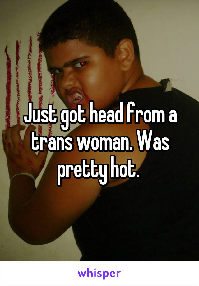 Just got head from a trans woman. Was pretty hot. 