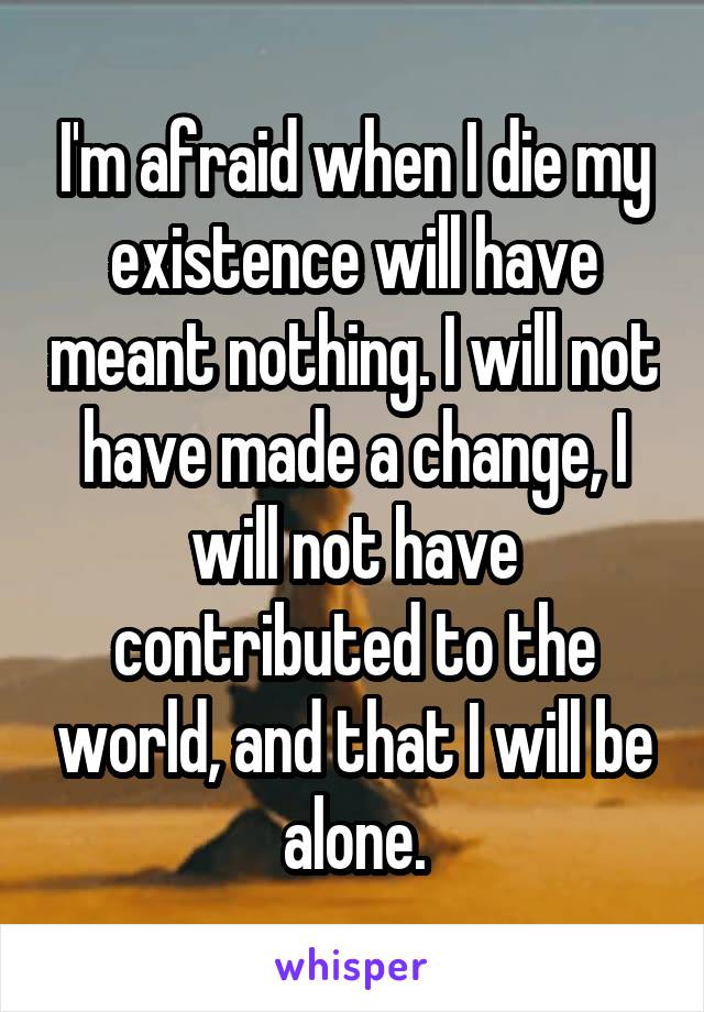 I'm afraid when I die my existence will have meant nothing. I will not have made a change, I will not have contributed to the world, and that I will be alone.