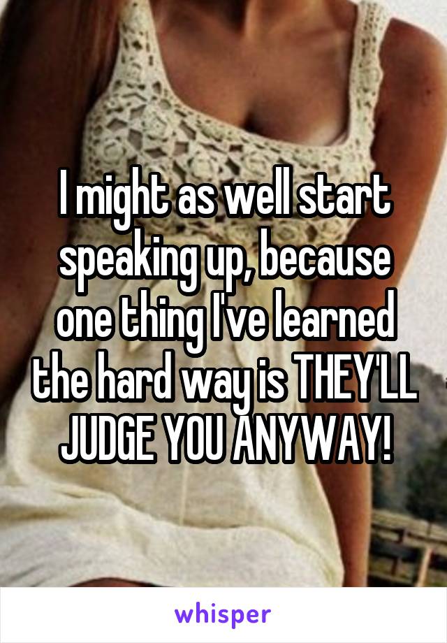 I might as well start speaking up, because one thing I've learned the hard way is THEY'LL JUDGE YOU ANYWAY!