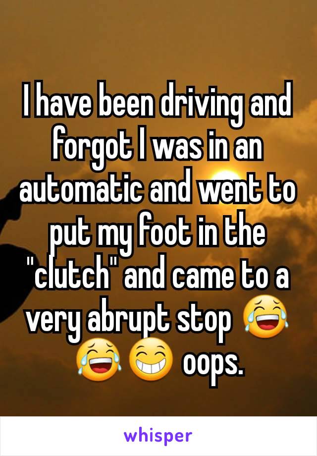 I have been driving and forgot I was in an automatic and went to put my foot in the "clutch" and came to a very abrupt stop 😂😂😁 oops.