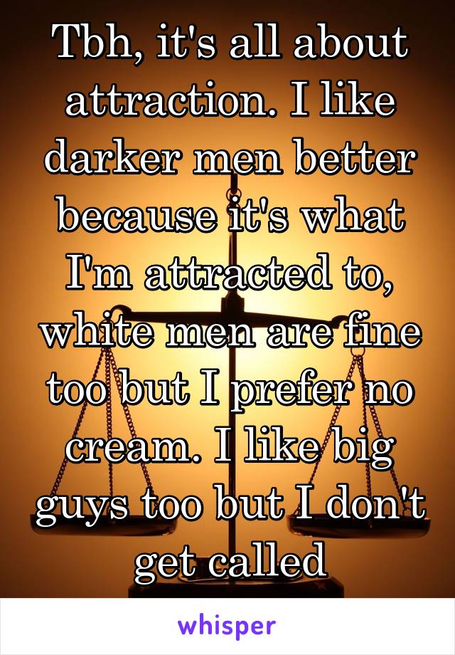 Tbh, it's all about attraction. I like darker men better because it's what I'm attracted to, white men are fine too but I prefer no cream. I like big guys too but I don't get called ,"size-ist."